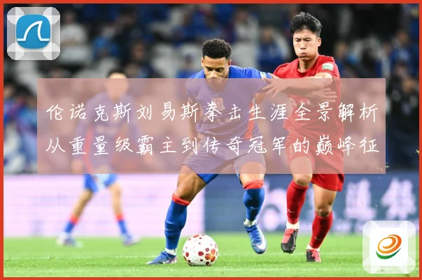 伦诺克斯刘易斯拳击生涯全景解析从重量级霸主到传奇冠军的巅峰征程：最新赛事动态与深度分析