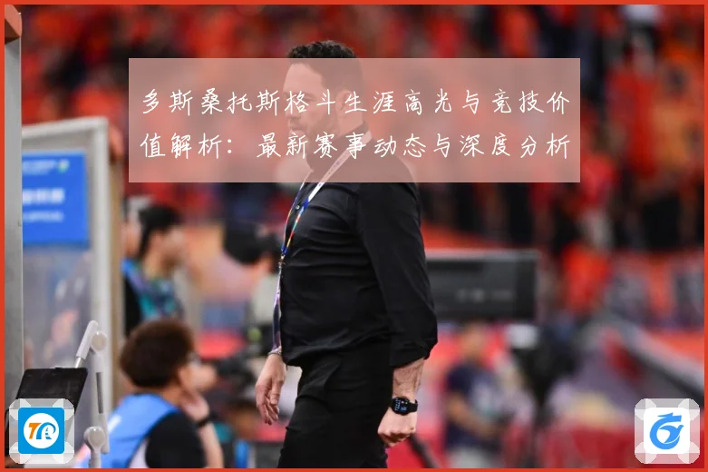 多斯桑托斯格斗生涯高光与竞技价值解析：最新赛事动态与深度分析