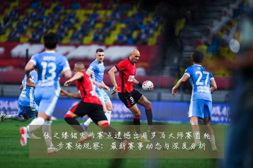 张之臻错失两赛点遗憾出局罗马大师赛首轮止步赛场观察：最新赛事动态与深度分析