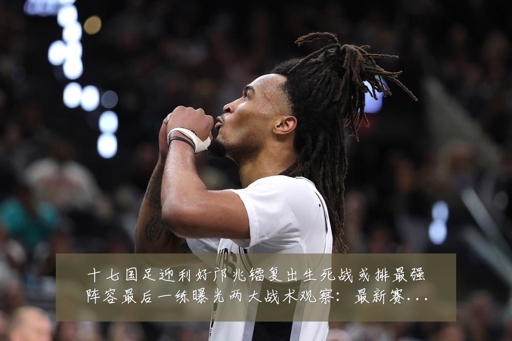 十七国足迎利好邝兆镭复出生死战或排最强阵容最后一练曝光两大战术观察:最新赛事动态与深度分析